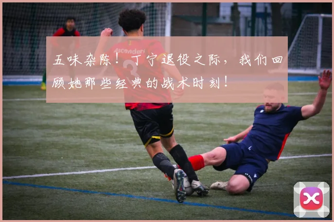 五味杂陈!丁宁退役之际,我们回顾她那些经典的战术时刻!