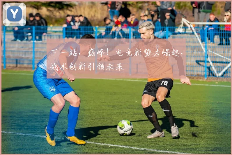 下一站,巅峰!电竞新势力崛起,战术创新引领未来